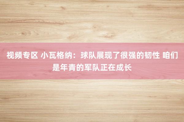 视频专区 小瓦格纳：球队展现了很强的韧性 咱们是年青的军队正在成长