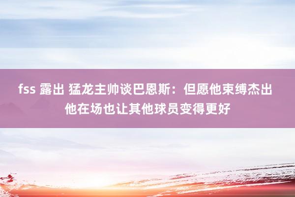 fss 露出 猛龙主帅谈巴恩斯：但愿他束缚杰出 他在场也让其他球员变得更好
