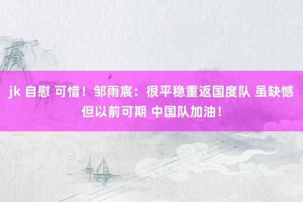 jk 自慰 可惜！邹雨宸：很平稳重返国度队 虽缺憾但以前可期 中国队加油！