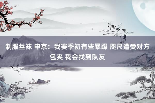 制服丝袜 申京：我赛季初有些暴躁 咫尺遭受对方包夹 我会找到队友
