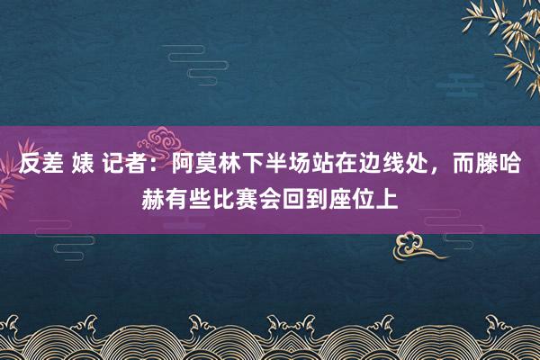 反差 婊 记者：阿莫林下半场站在边线处，而滕哈赫有些比赛会回到座位上