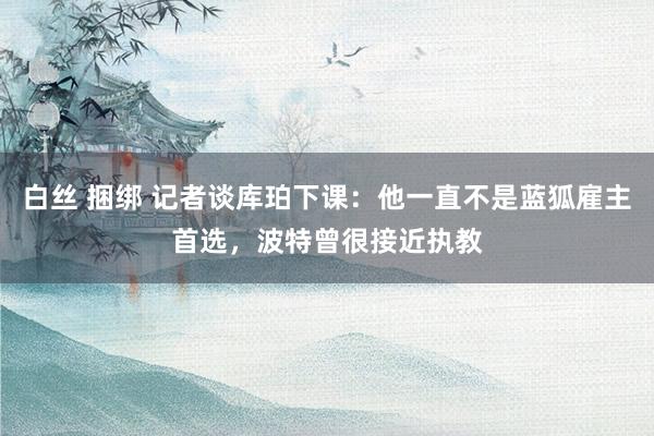 白丝 捆绑 记者谈库珀下课：他一直不是蓝狐雇主首选，波特曾很接近执教