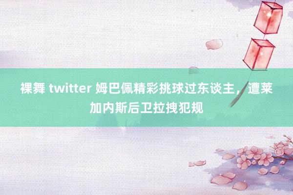 裸舞 twitter 姆巴佩精彩挑球过东谈主，遭莱加内斯后卫拉拽犯规