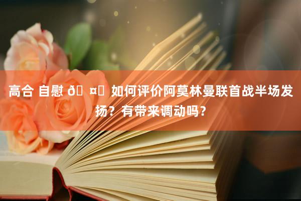 高合 自慰 🤔如何评价阿莫林曼联首战半场发扬？有带来调动吗？