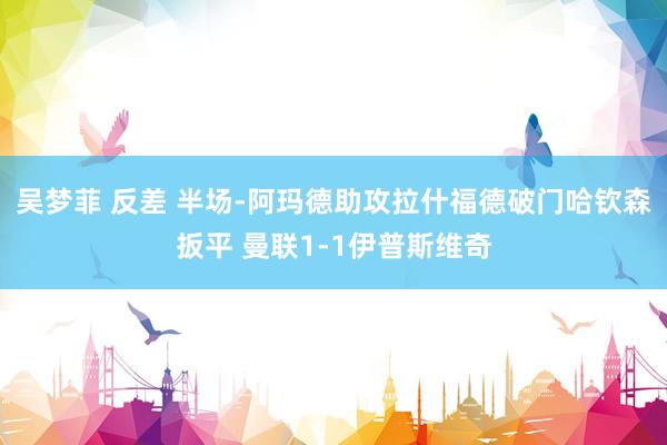 吴梦菲 反差 半场-阿玛德助攻拉什福德破门哈钦森扳平 曼联1-1伊普斯维奇