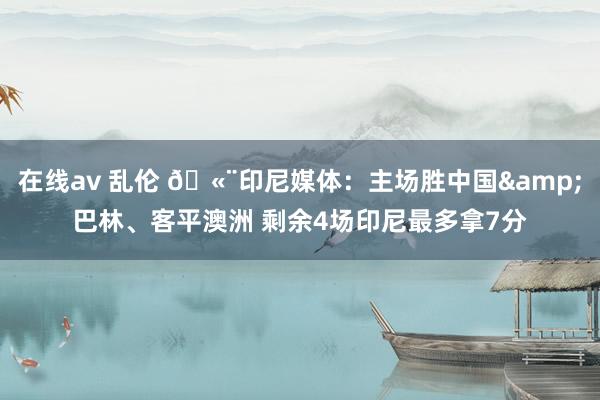 在线av 乱伦 🫨印尼媒体：主场胜中国&巴林、客平澳洲 剩余4场印尼最多拿7分