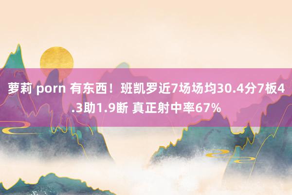 萝莉 porn 有东西！班凯罗近7场场均30.4分7板4.3助1.9断 真正射中率67%