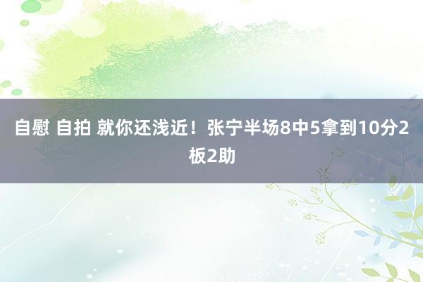 自慰 自拍 就你还浅近！张宁半场8中5拿到10分2板2助