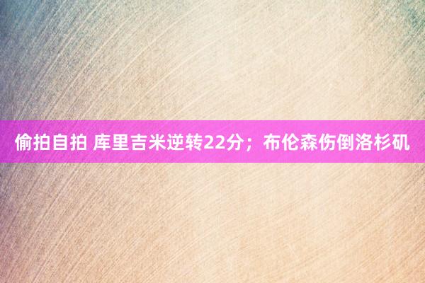 偷拍自拍 库里吉米逆转22分；布伦森伤倒洛杉矶