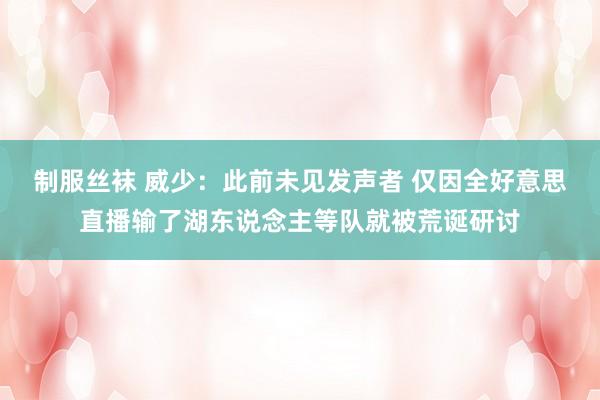 制服丝袜 威少：此前未见发声者 仅因全好意思直播输了湖东说念主等队就被荒诞研讨