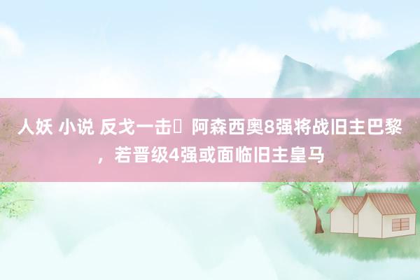 人妖 小说 反戈一击❓阿森西奥8强将战旧主巴黎，若晋级4强或面临旧主皇马