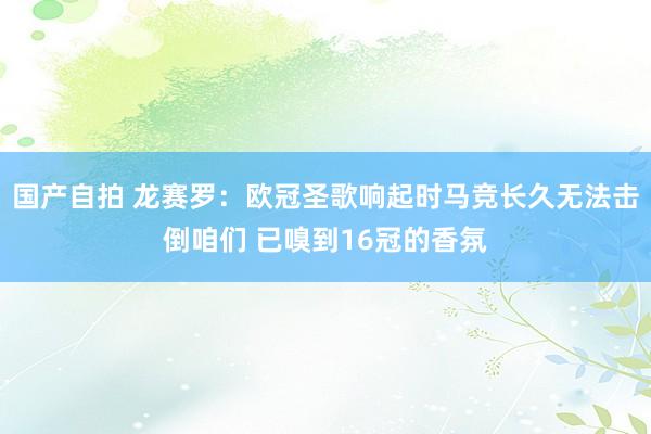 国产自拍 龙赛罗：欧冠圣歌响起时马竞长久无法击倒咱们 已嗅到16冠的香氛