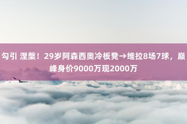 勾引 涅槃！29岁阿森西奥冷板凳→维拉8场7球，巅峰身价9000万现2000万