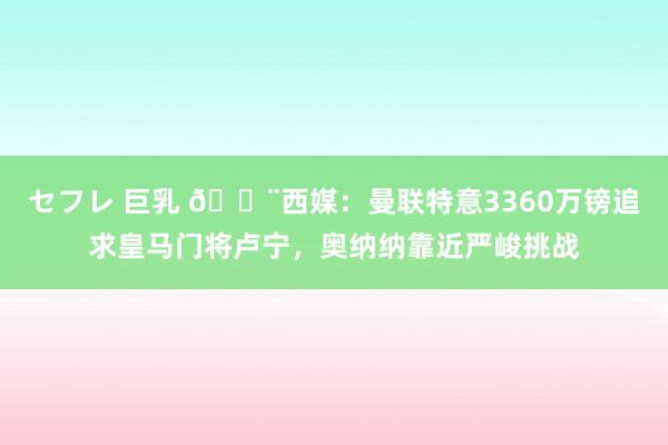 セフレ 巨乳 🚨西媒：曼联特意3360万镑追求皇马门将卢宁，奥纳纳靠近严峻挑战