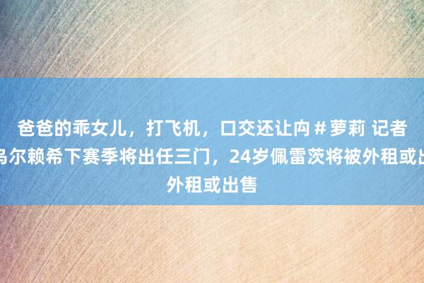 爸爸的乖女儿，打飞机，口交还让禸＃萝莉 记者：乌尔赖希下赛季将出任三门，24岁佩雷茨将被外租或出售