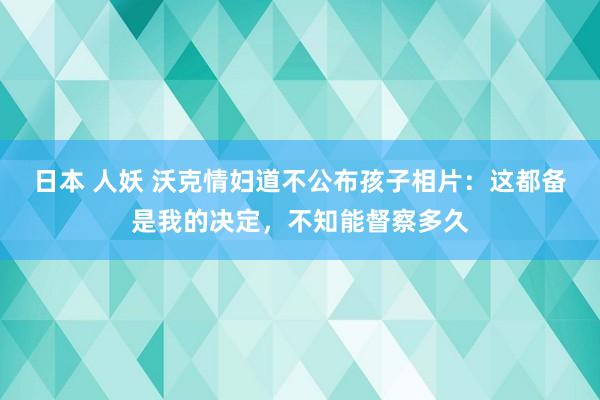 日本 人妖 沃克情妇道不公布孩子相片：这都备是我的决定，不知能督察多久