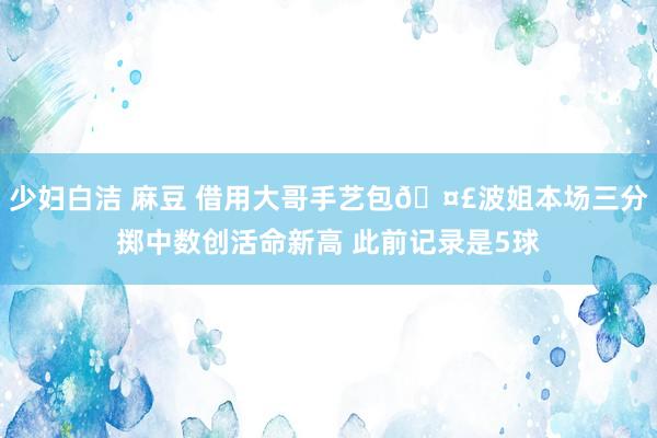 少妇白洁 麻豆 借用大哥手艺包🤣波姐本场三分掷中数创活命新高 此前记录是5球