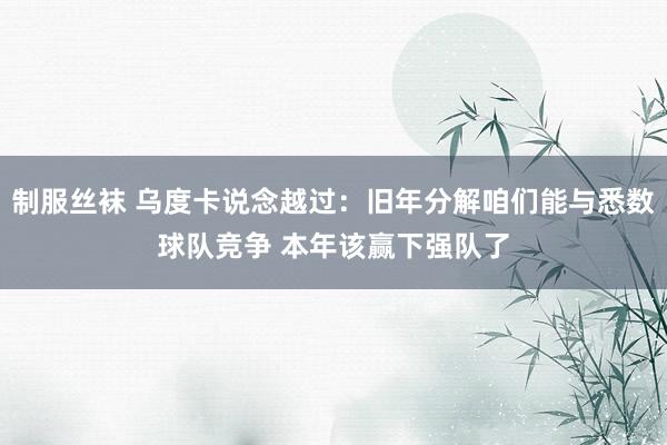 制服丝袜 乌度卡说念越过：旧年分解咱们能与悉数球队竞争 本年该赢下强队了