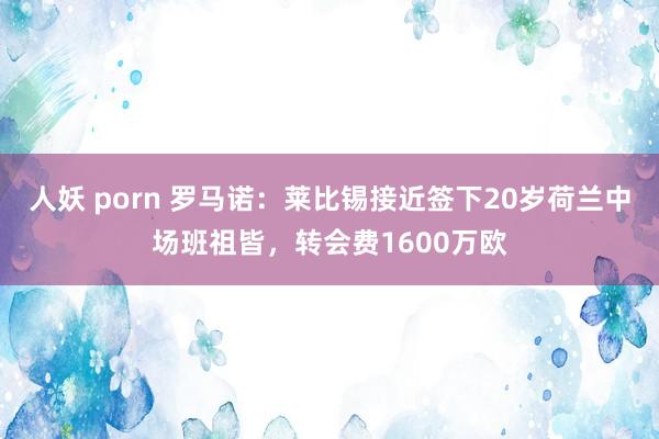 人妖 porn 罗马诺：莱比锡接近签下20岁荷兰中场班祖皆，转会费1600万欧