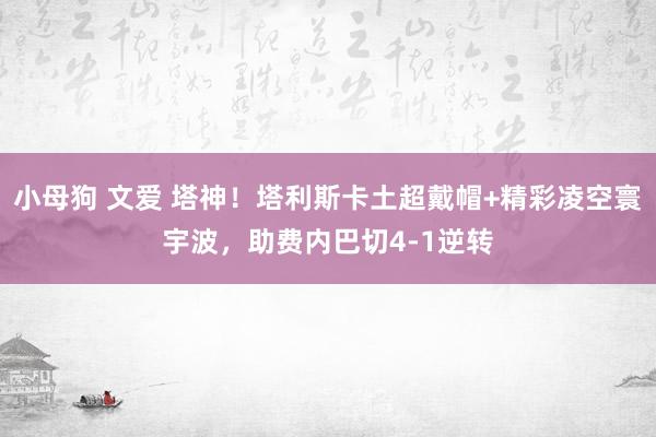 小母狗 文爱 塔神！塔利斯卡土超戴帽+精彩凌空寰宇波，助费内巴切4-1逆转