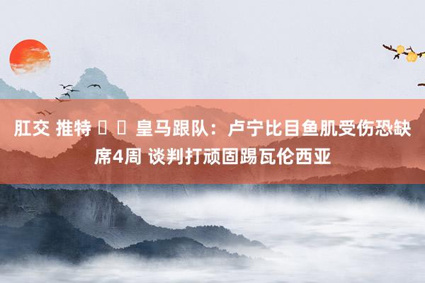 肛交 推特 ⚡️皇马跟队：卢宁比目鱼肌受伤恐缺席4周 谈判打顽固踢瓦伦西亚