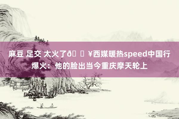 麻豆 足交 太火了🔥西媒暖热speed中国行爆火：他的脸出当今重庆摩天轮上