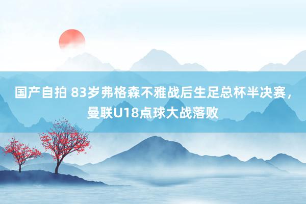 国产自拍 83岁弗格森不雅战后生足总杯半决赛，曼联U18点球大战落败