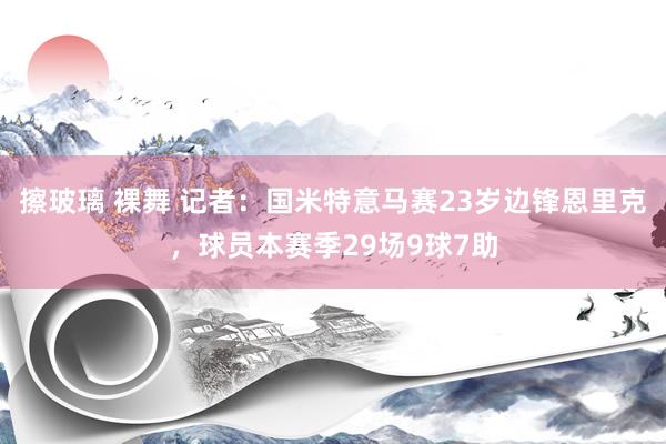 擦玻璃 裸舞 记者：国米特意马赛23岁边锋恩里克，球员本赛季29场9球7助